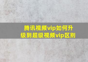 腾讯视频vip如何升级到超级视频vip区别