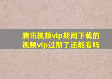 腾讯视频vip期间下载的视频vip过期了还能看吗