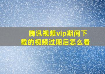 腾讯视频vip期间下载的视频过期后怎么看