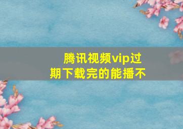 腾讯视频vip过期下载完的能播不