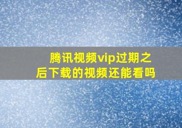 腾讯视频vip过期之后下载的视频还能看吗