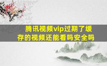 腾讯视频vip过期了缓存的视频还能看吗安全吗