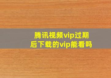 腾讯视频vip过期后下载的vip能看吗