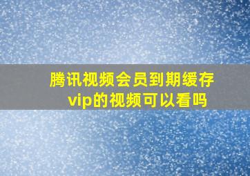 腾讯视频会员到期缓存vip的视频可以看吗