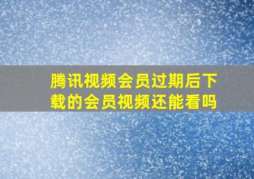 腾讯视频会员过期后下载的会员视频还能看吗