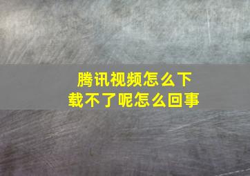 腾讯视频怎么下载不了呢怎么回事