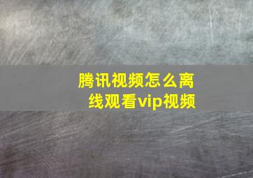 腾讯视频怎么离线观看vip视频