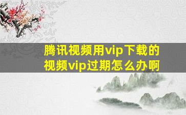 腾讯视频用vip下载的视频vip过期怎么办啊