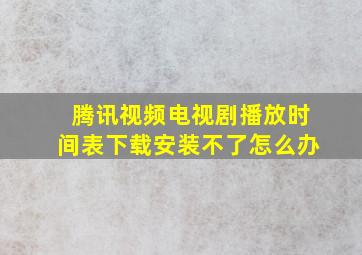 腾讯视频电视剧播放时间表下载安装不了怎么办