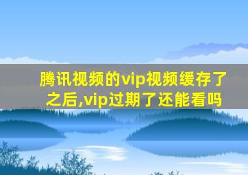 腾讯视频的vip视频缓存了之后,vip过期了还能看吗