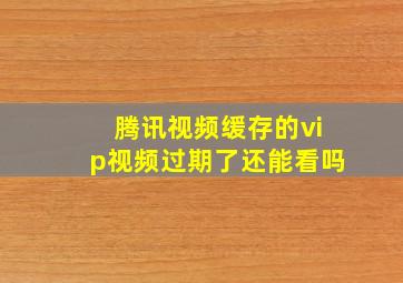 腾讯视频缓存的vip视频过期了还能看吗