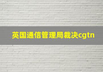 英国通信管理局裁决cgtn