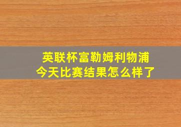 英联杯富勒姆利物浦今天比赛结果怎么样了