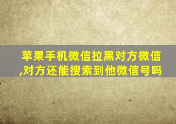 苹果手机微信拉黑对方微信,对方还能搜索到他微信号吗