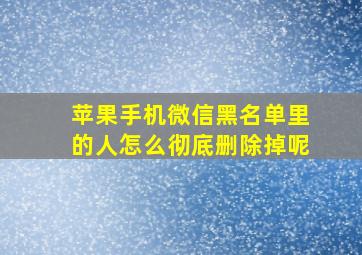 苹果手机微信黑名单里的人怎么彻底删除掉呢