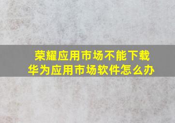 荣耀应用市场不能下载华为应用市场软件怎么办