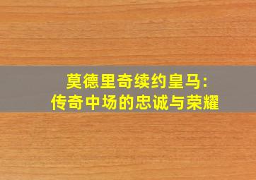 莫德里奇续约皇马:传奇中场的忠诚与荣耀