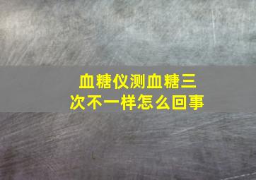 血糖仪测血糖三次不一样怎么回事