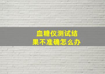 血糖仪测试结果不准确怎么办