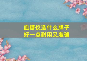 血糖仪选什么牌子好一点耐用又准确