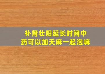 补肾壮阳延长时间中药可以加天麻一起泡嘛