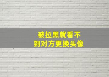 被拉黑就看不到对方更换头像