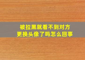 被拉黑就看不到对方更换头像了吗怎么回事