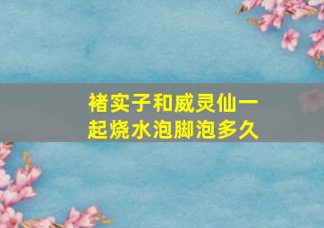 褚实子和威灵仙一起烧水泡脚泡多久