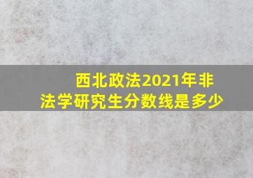 西北政法2021年非法学研究生分数线是多少