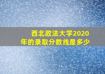 西北政法大学2020年的录取分数线是多少