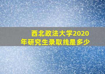 西北政法大学2020年研究生录取线是多少