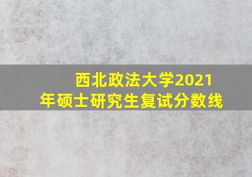 西北政法大学2021年硕士研究生复试分数线