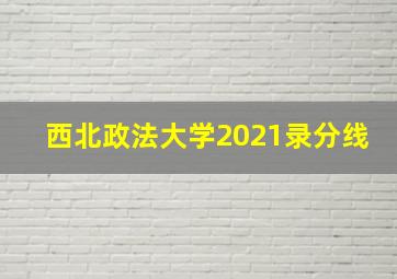 西北政法大学2021录分线