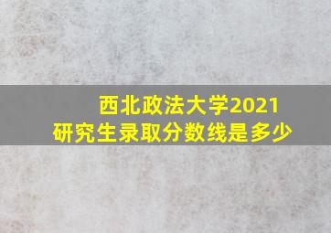 西北政法大学2021研究生录取分数线是多少