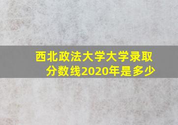 西北政法大学大学录取分数线2020年是多少