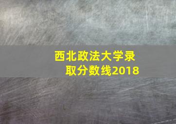 西北政法大学录取分数线2018