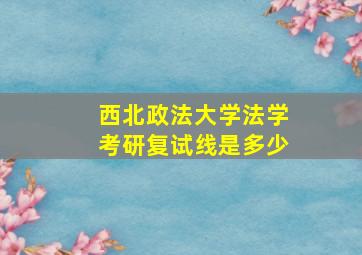 西北政法大学法学考研复试线是多少