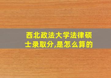 西北政法大学法律硕士录取分,是怎么算的