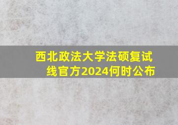 西北政法大学法硕复试线官方2024何时公布