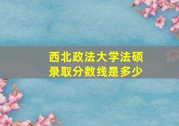 西北政法大学法硕录取分数线是多少