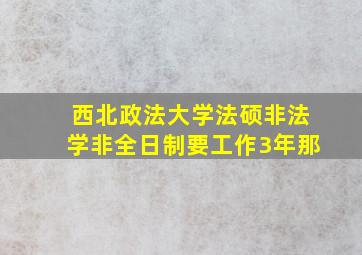 西北政法大学法硕非法学非全日制要工作3年那