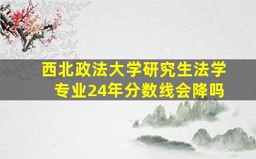 西北政法大学研究生法学专业24年分数线会降吗