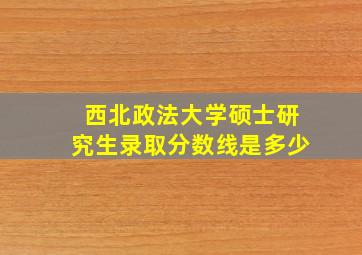 西北政法大学硕士研究生录取分数线是多少