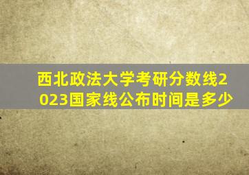 西北政法大学考研分数线2023国家线公布时间是多少