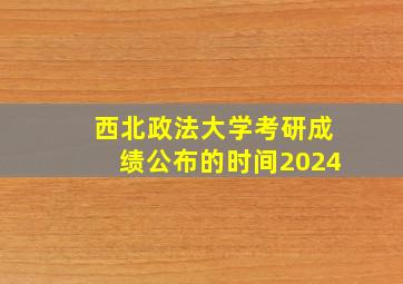 西北政法大学考研成绩公布的时间2024