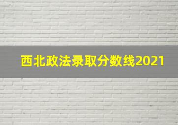 西北政法录取分数线2021