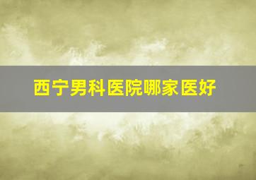 西宁男科医院哪家医好