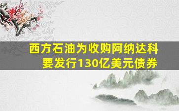 西方石油为收购阿纳达科要发行130亿美元债券