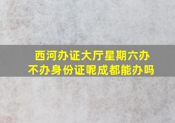 西河办证大厅星期六办不办身份证呢成都能办吗