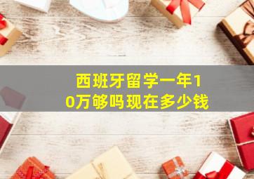 西班牙留学一年10万够吗现在多少钱